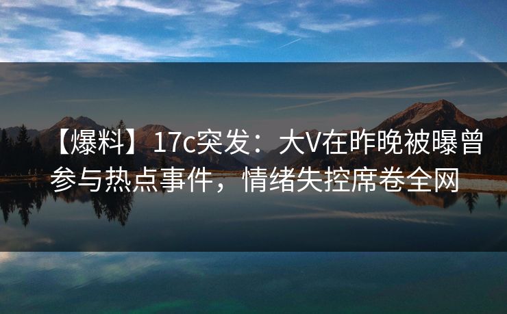 【爆料】17c突发：大V在昨晚被曝曾参与热点事件，情绪失控席卷全网