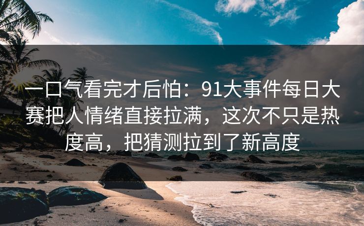 一口气看完才后怕：91大事件每日大赛把人情绪直接拉满，这次不只是热度高，把猜测拉到了新高度