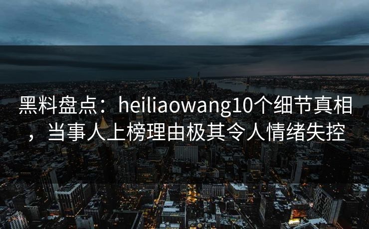黑料盘点：heiliaowang10个细节真相，当事人上榜理由极其令人情绪失控