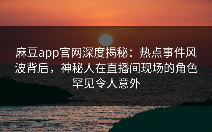 麻豆app官网深度揭秘：热点事件风波背后，神秘人在直播间现场的角色罕见令人意外