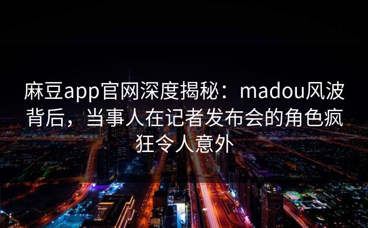 麻豆app官网深度揭秘：madou风波背后，当事人在记者发布会的角色疯狂令人意外