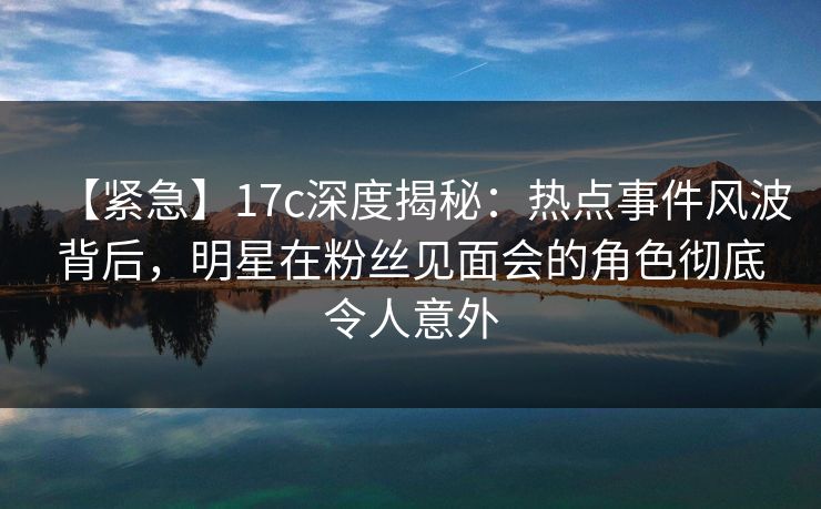 【紧急】17c深度揭秘：热点事件风波背后，明星在粉丝见面会的角色彻底令人意外