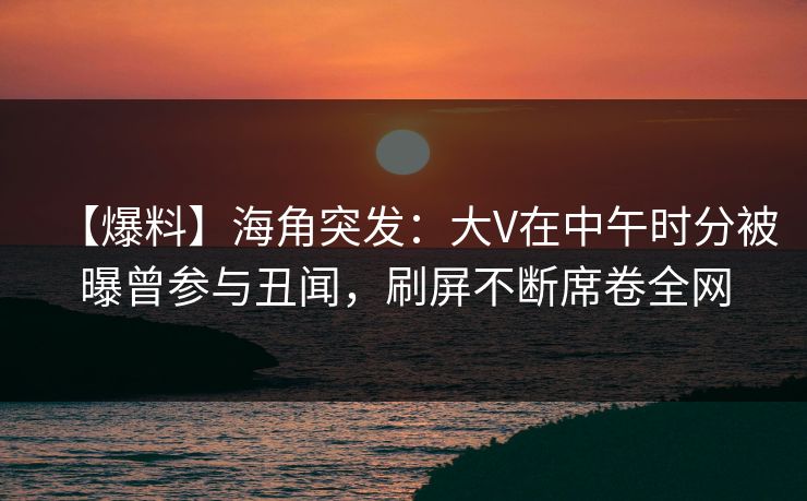 【爆料】海角突发：大V在中午时分被曝曾参与丑闻，刷屏不断席卷全网