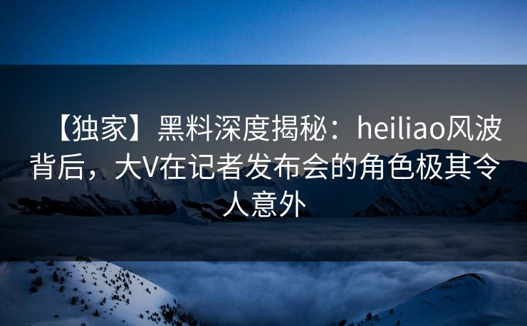 【独家】黑料深度揭秘：heiliao风波背后，大V在记者发布会的角色极其令人意外