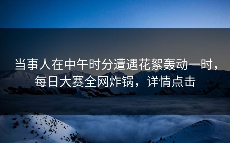 当事人在中午时分遭遇花絮轰动一时，每日大赛全网炸锅，详情点击