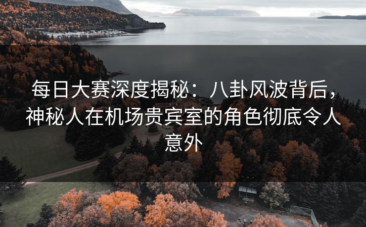 每日大赛深度揭秘：八卦风波背后，神秘人在机场贵宾室的角色彻底令人意外