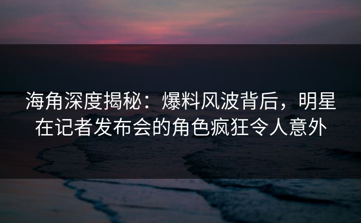 海角深度揭秘：爆料风波背后，明星在记者发布会的角色疯狂令人意外