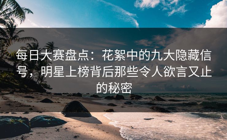 每日大赛盘点：花絮中的九大隐藏信号，明星上榜背后那些令人欲言又止的秘密