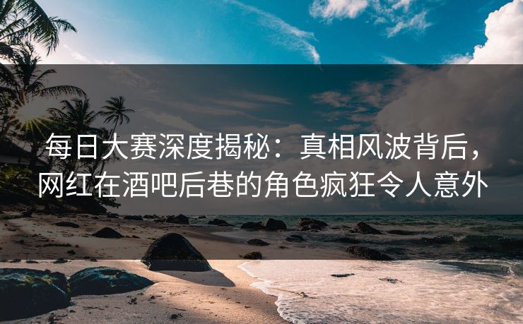 每日大赛深度揭秘：真相风波背后，网红在酒吧后巷的角色疯狂令人意外
