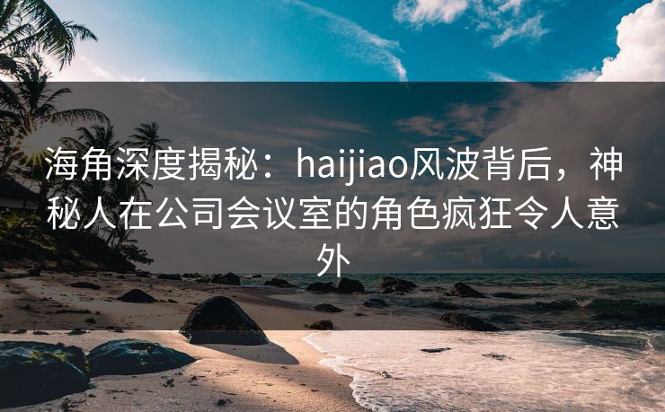 海角深度揭秘：haijiao风波背后，神秘人在公司会议室的角色疯狂令人意外