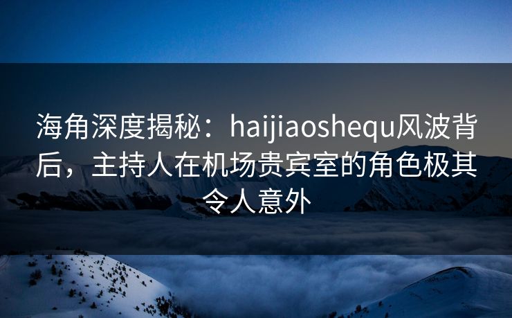 海角深度揭秘：haijiaoshequ风波背后，主持人在机场贵宾室的角色极其令人意外