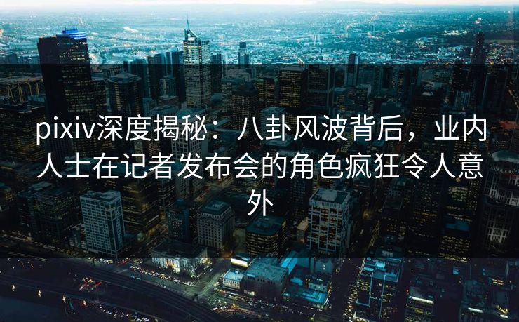 pixiv深度揭秘：八卦风波背后，业内人士在记者发布会的角色疯狂令人意外