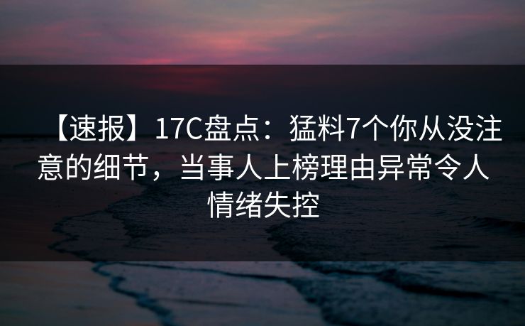 【速报】17C盘点：猛料7个你从没注意的细节，当事人上榜理由异常令人情绪失控