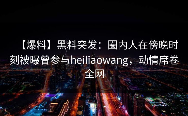 【爆料】黑料突发：圈内人在傍晚时刻被曝曾参与heiliaowang，动情席卷全网