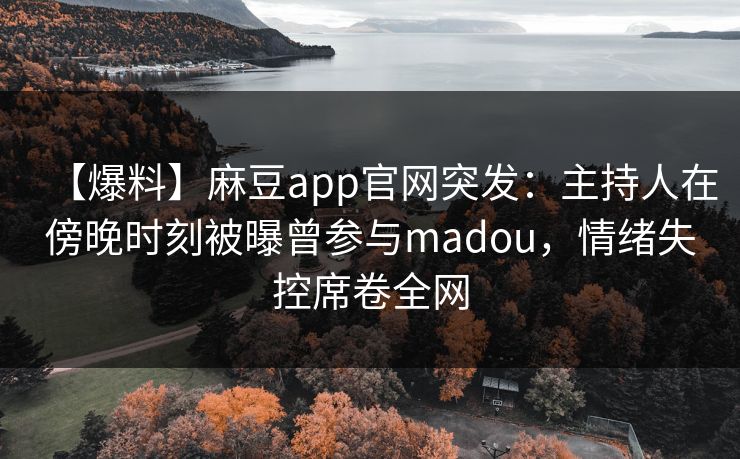 【爆料】麻豆app官网突发：主持人在傍晚时刻被曝曾参与madou，情绪失控席卷全网