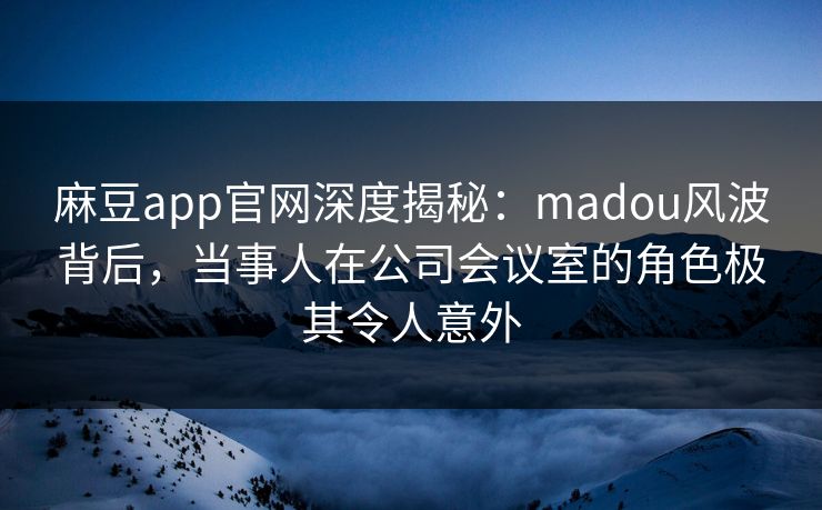 麻豆app官网深度揭秘：madou风波背后，当事人在公司会议室的角色极其令人意外