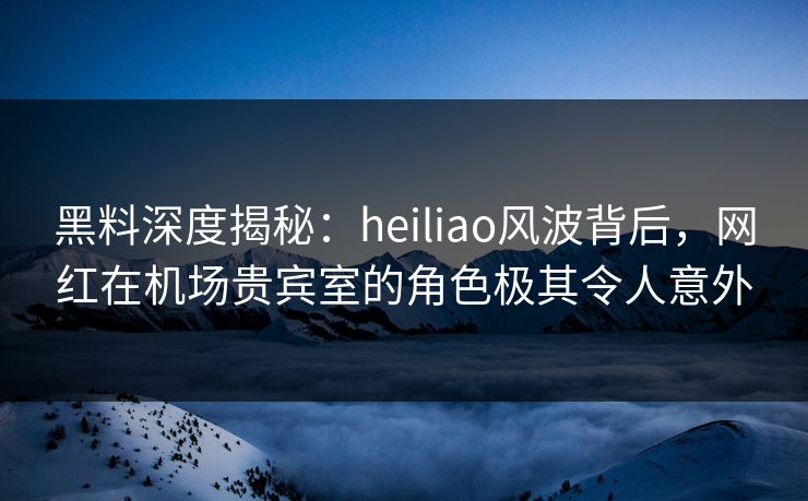 黑料深度揭秘：heiliao风波背后，网红在机场贵宾室的角色极其令人意外