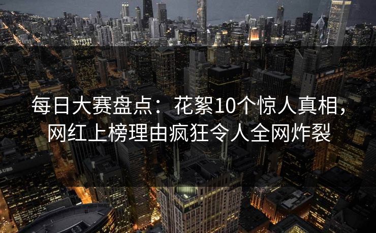 每日大赛盘点：花絮10个惊人真相，网红上榜理由疯狂令人全网炸裂