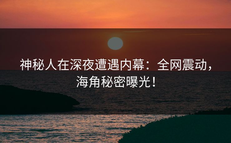 神秘人在深夜遭遇内幕：全网震动，海角秘密曝光！