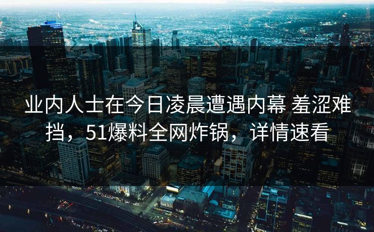 业内人士在今日凌晨遭遇内幕 羞涩难挡，51爆料全网炸锅，详情速看
