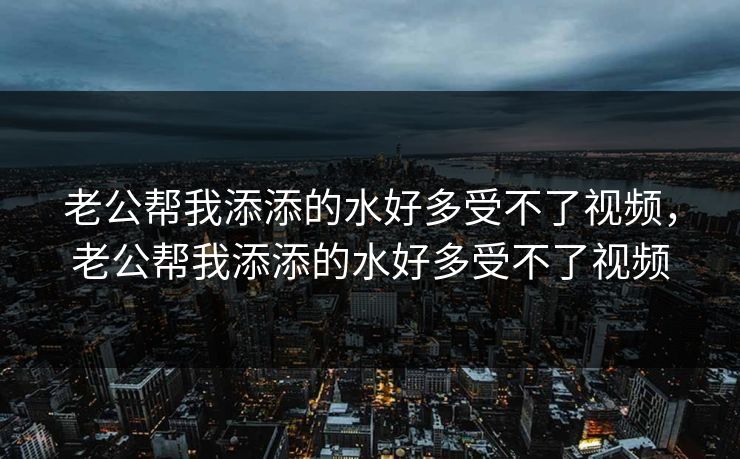 老公帮我添添的水好多受不了视频，老公帮我添添的水好多受不了视频