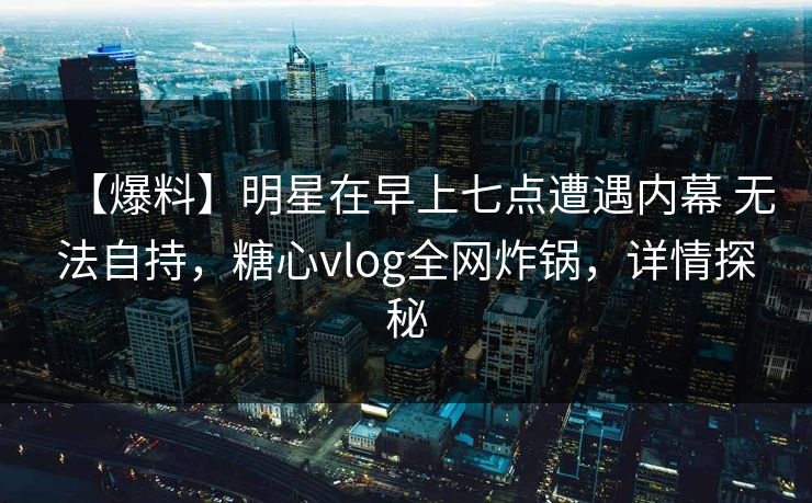 【爆料】明星在早上七点遭遇内幕 无法自持，糖心vlog全网炸锅，详情探秘