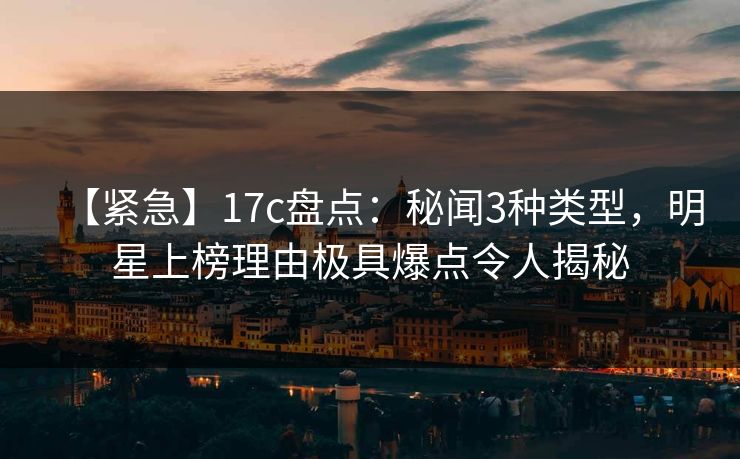 【紧急】17c盘点：秘闻3种类型，明星上榜理由极具爆点令人揭秘
