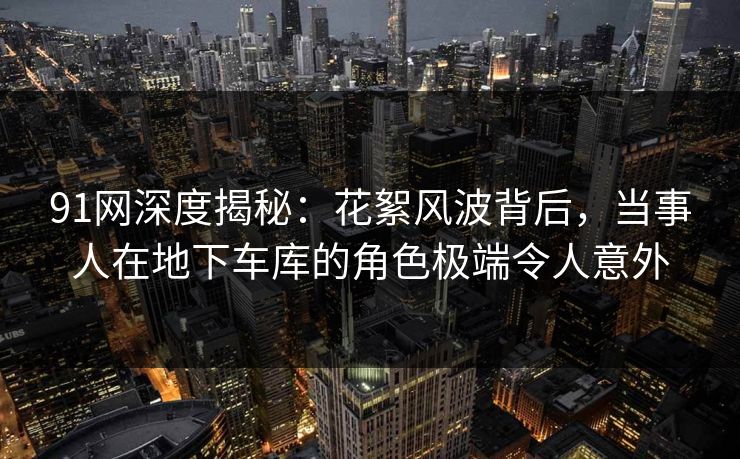91网深度揭秘：花絮风波背后，当事人在地下车库的角色极端令人意外