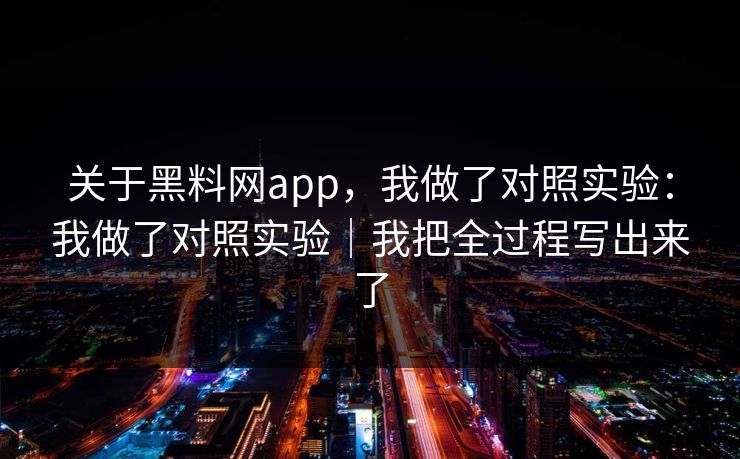 关于黑料网app，我做了对照实验：我做了对照实验｜我把全过程写出来了