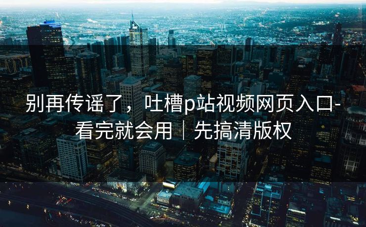 别再传谣了，吐槽p站视频网页入口-看完就会用｜先搞清版权